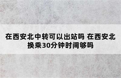 在西安北中转可以出站吗 在西安北换乘30分钟时间够吗